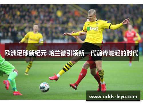 欧洲足球新纪元 哈兰德引领新一代前锋崛起的时代