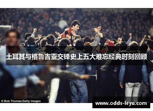 土耳其与格鲁吉亚交锋史上五大难忘经典时刻回顾