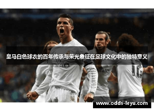 皇马白色球衣的百年传承与荣光象征在足球文化中的独特意义